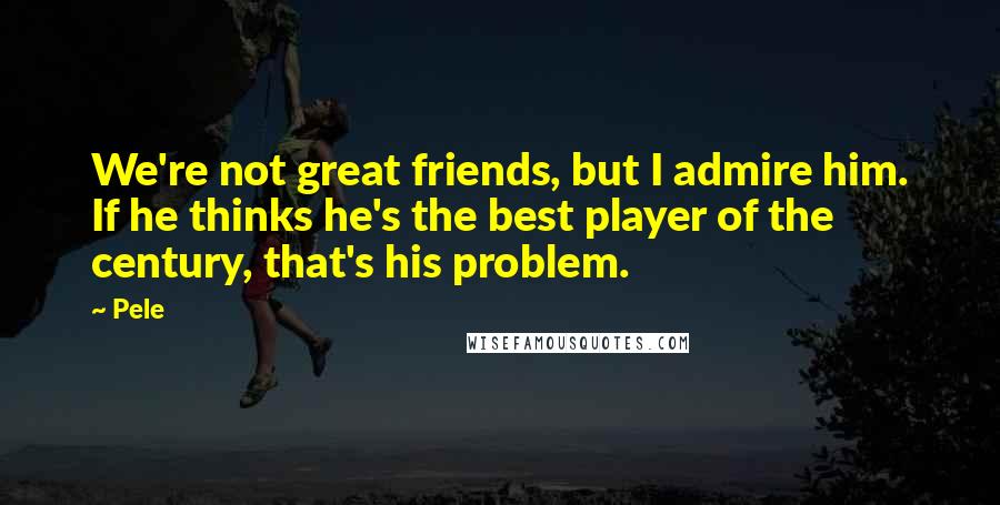 Pele Quotes: We're not great friends, but I admire him. If he thinks he's the best player of the century, that's his problem.