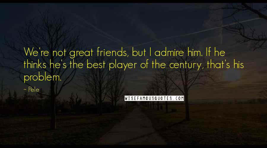 Pele Quotes: We're not great friends, but I admire him. If he thinks he's the best player of the century, that's his problem.