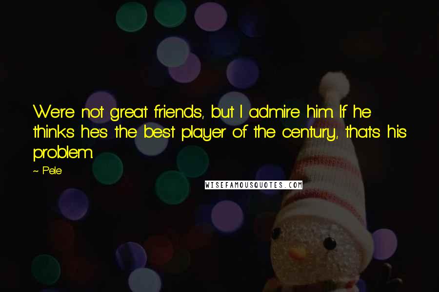 Pele Quotes: We're not great friends, but I admire him. If he thinks he's the best player of the century, that's his problem.