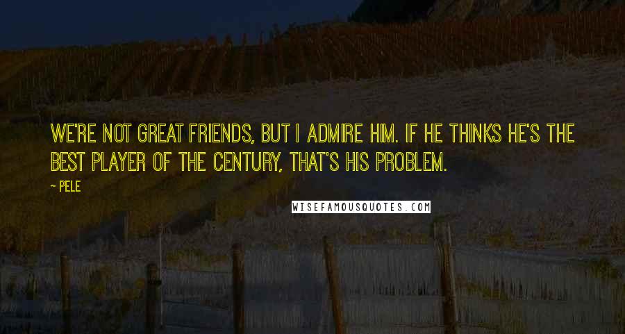 Pele Quotes: We're not great friends, but I admire him. If he thinks he's the best player of the century, that's his problem.