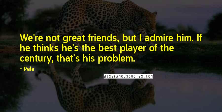 Pele Quotes: We're not great friends, but I admire him. If he thinks he's the best player of the century, that's his problem.