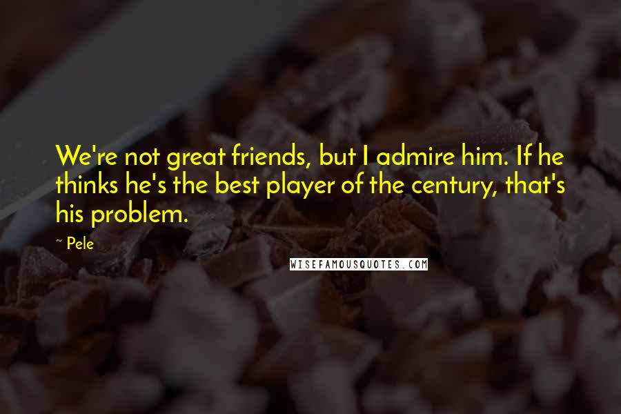 Pele Quotes: We're not great friends, but I admire him. If he thinks he's the best player of the century, that's his problem.