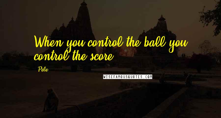 Pele Quotes: When you control the ball you control the score