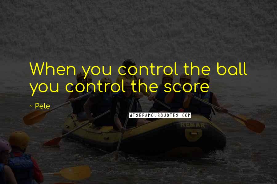 Pele Quotes: When you control the ball you control the score