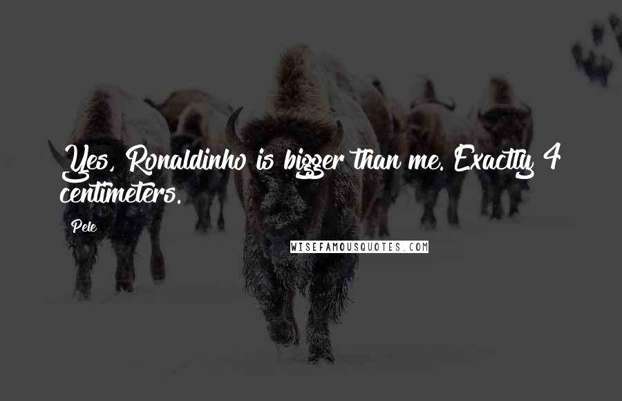 Pele Quotes: Yes, Ronaldinho is bigger than me. Exactly 4 centimeters.