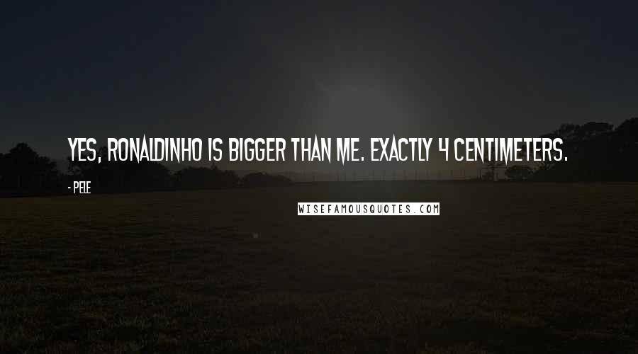 Pele Quotes: Yes, Ronaldinho is bigger than me. Exactly 4 centimeters.