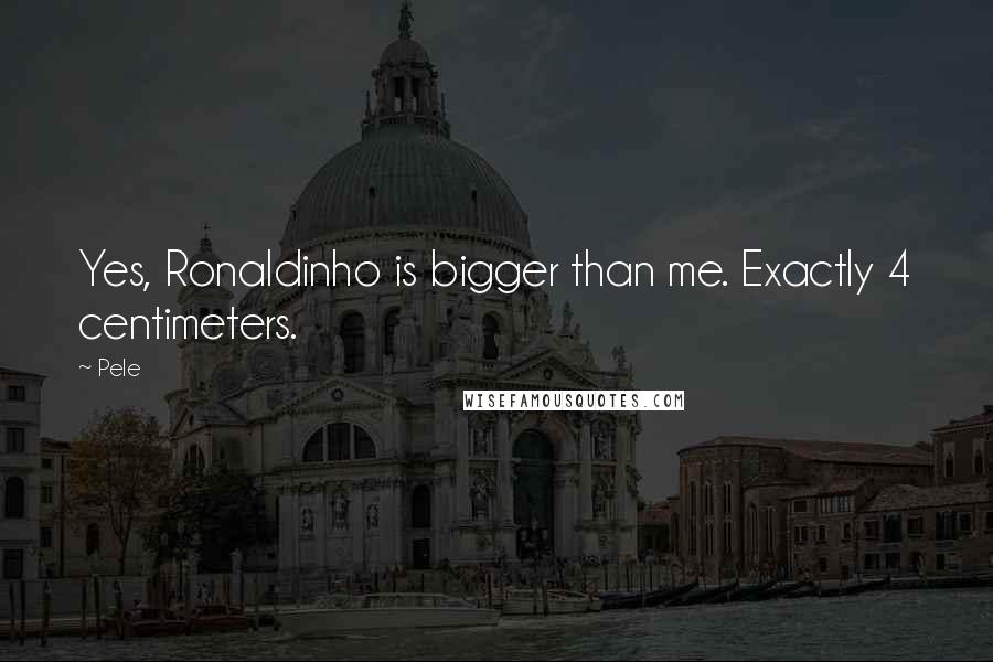 Pele Quotes: Yes, Ronaldinho is bigger than me. Exactly 4 centimeters.