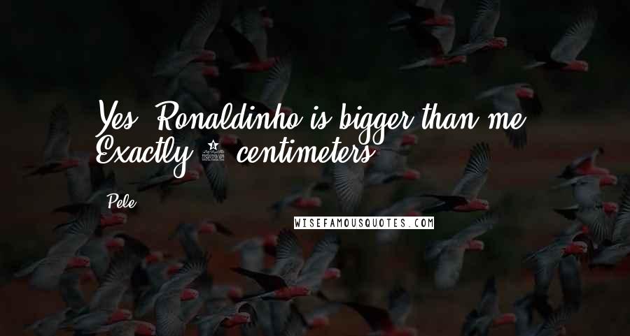 Pele Quotes: Yes, Ronaldinho is bigger than me. Exactly 4 centimeters.