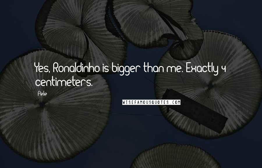 Pele Quotes: Yes, Ronaldinho is bigger than me. Exactly 4 centimeters.