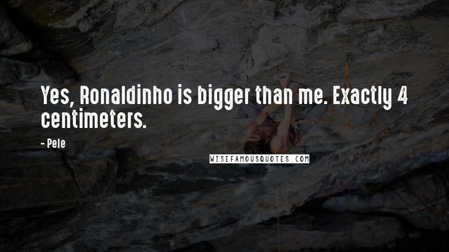 Pele Quotes: Yes, Ronaldinho is bigger than me. Exactly 4 centimeters.