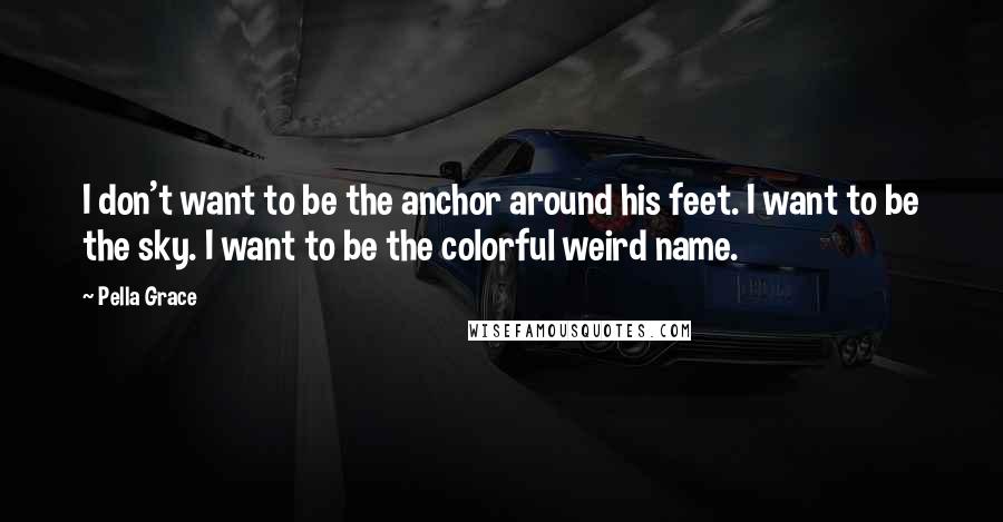 Pella Grace Quotes: I don't want to be the anchor around his feet. I want to be the sky. I want to be the colorful weird name.