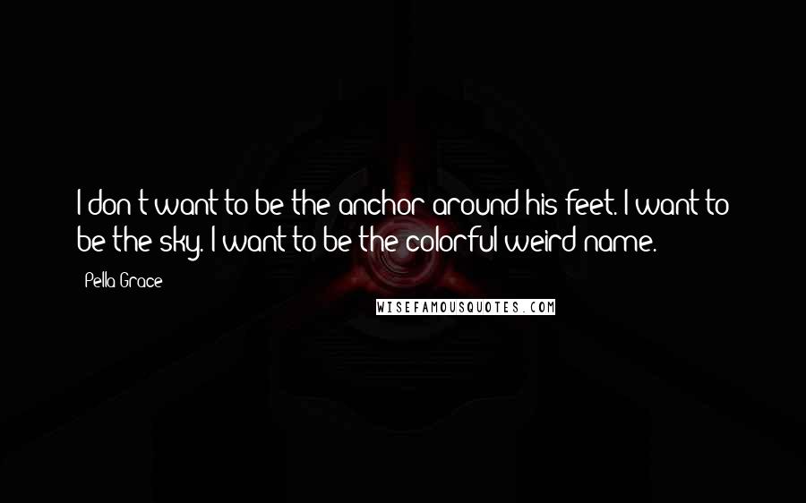 Pella Grace Quotes: I don't want to be the anchor around his feet. I want to be the sky. I want to be the colorful weird name.