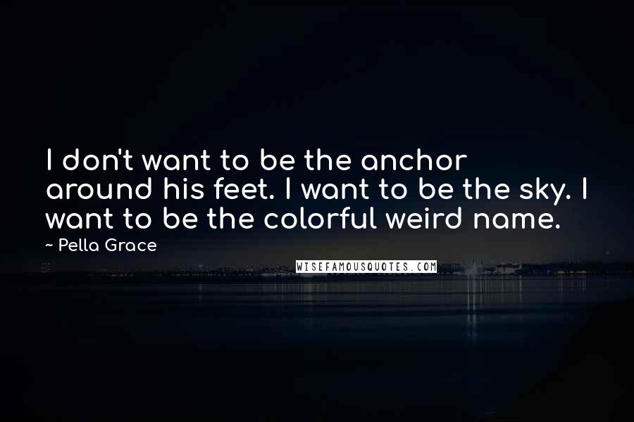 Pella Grace Quotes: I don't want to be the anchor around his feet. I want to be the sky. I want to be the colorful weird name.