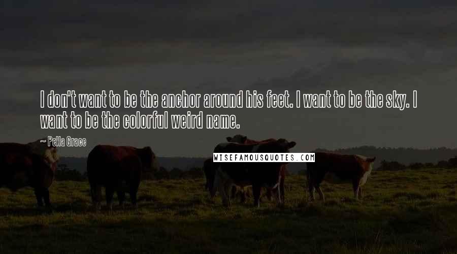 Pella Grace Quotes: I don't want to be the anchor around his feet. I want to be the sky. I want to be the colorful weird name.