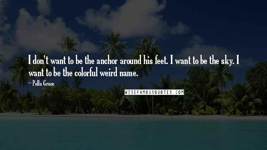 Pella Grace Quotes: I don't want to be the anchor around his feet. I want to be the sky. I want to be the colorful weird name.