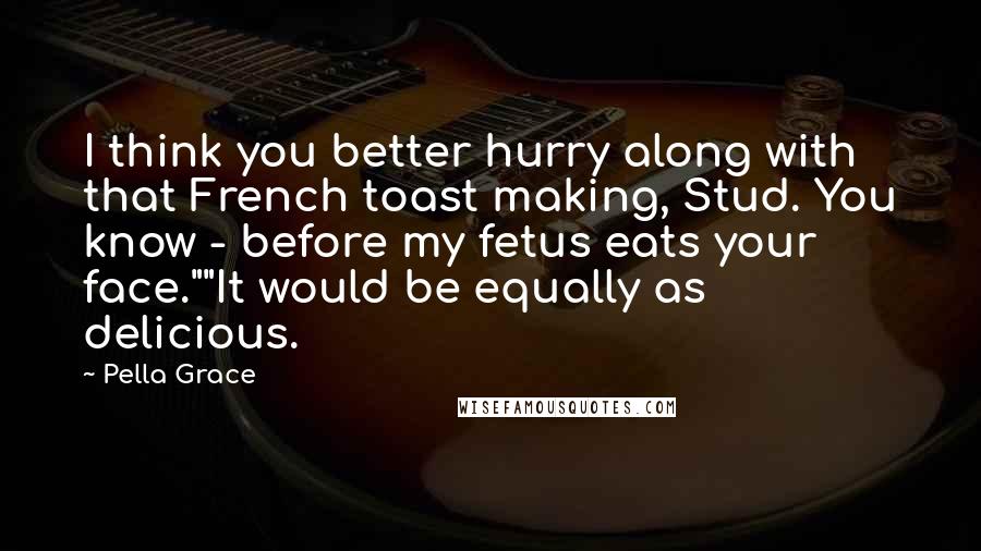 Pella Grace Quotes: I think you better hurry along with that French toast making, Stud. You know - before my fetus eats your face.""It would be equally as delicious.