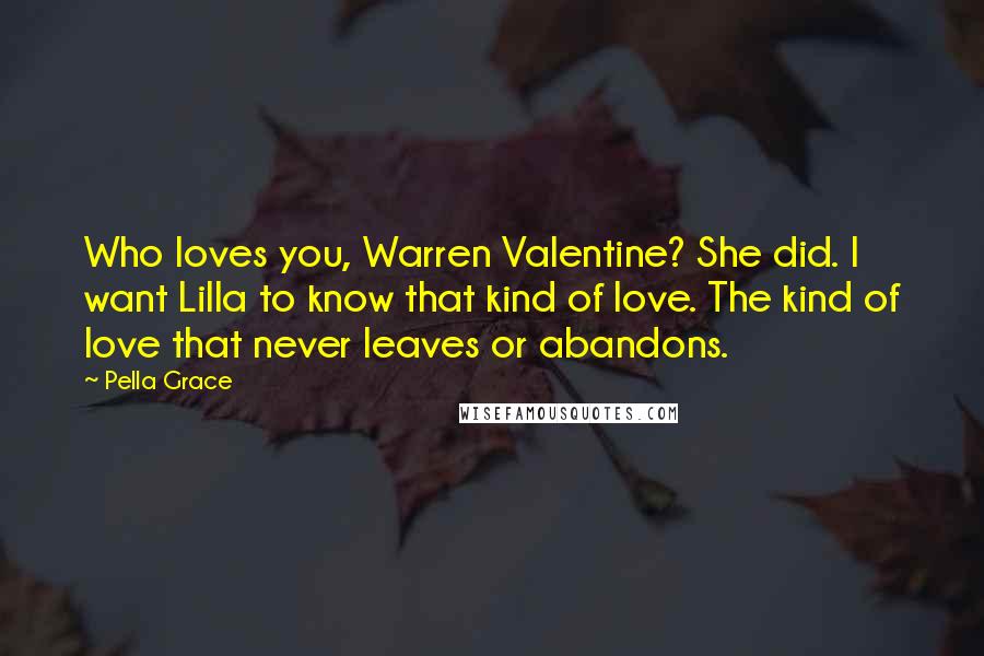 Pella Grace Quotes: Who loves you, Warren Valentine? She did. I want Lilla to know that kind of love. The kind of love that never leaves or abandons.