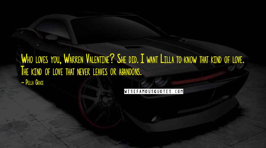 Pella Grace Quotes: Who loves you, Warren Valentine? She did. I want Lilla to know that kind of love. The kind of love that never leaves or abandons.