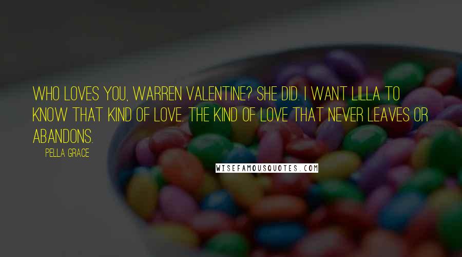 Pella Grace Quotes: Who loves you, Warren Valentine? She did. I want Lilla to know that kind of love. The kind of love that never leaves or abandons.