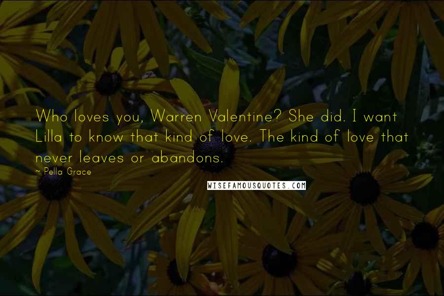 Pella Grace Quotes: Who loves you, Warren Valentine? She did. I want Lilla to know that kind of love. The kind of love that never leaves or abandons.