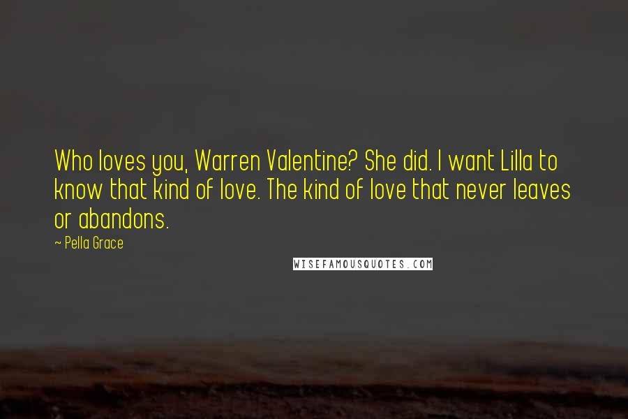 Pella Grace Quotes: Who loves you, Warren Valentine? She did. I want Lilla to know that kind of love. The kind of love that never leaves or abandons.