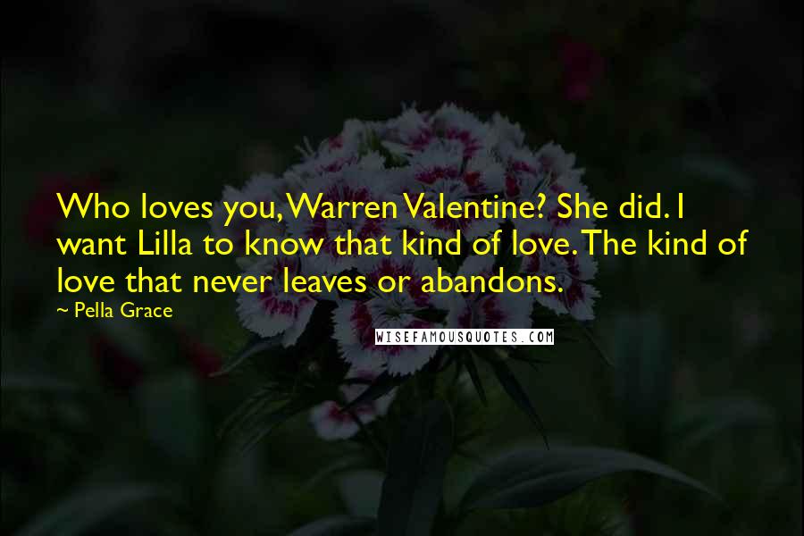 Pella Grace Quotes: Who loves you, Warren Valentine? She did. I want Lilla to know that kind of love. The kind of love that never leaves or abandons.