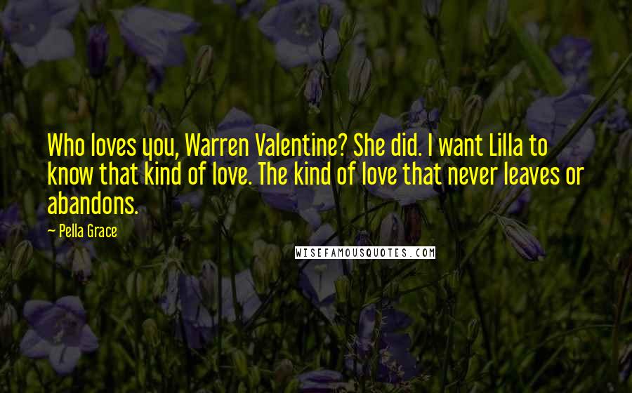 Pella Grace Quotes: Who loves you, Warren Valentine? She did. I want Lilla to know that kind of love. The kind of love that never leaves or abandons.