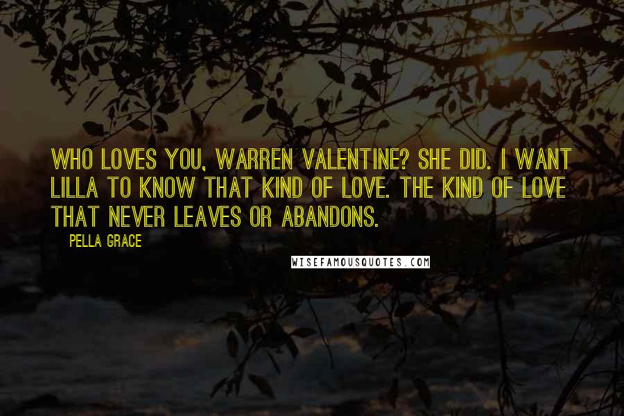 Pella Grace Quotes: Who loves you, Warren Valentine? She did. I want Lilla to know that kind of love. The kind of love that never leaves or abandons.