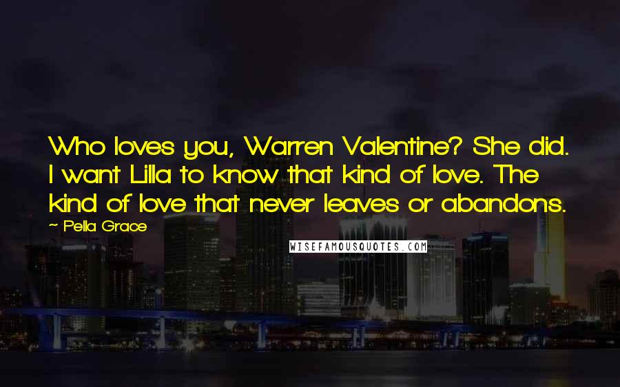 Pella Grace Quotes: Who loves you, Warren Valentine? She did. I want Lilla to know that kind of love. The kind of love that never leaves or abandons.