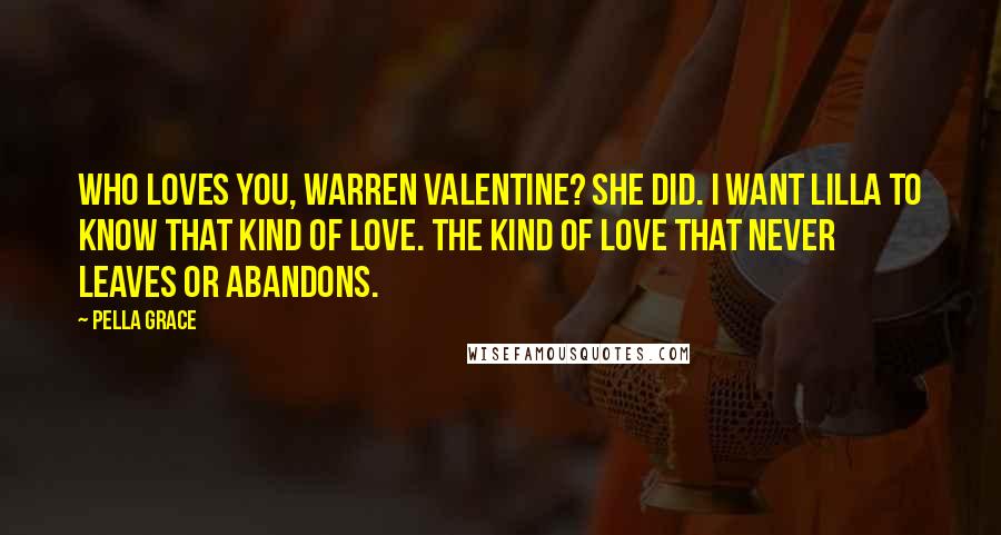 Pella Grace Quotes: Who loves you, Warren Valentine? She did. I want Lilla to know that kind of love. The kind of love that never leaves or abandons.