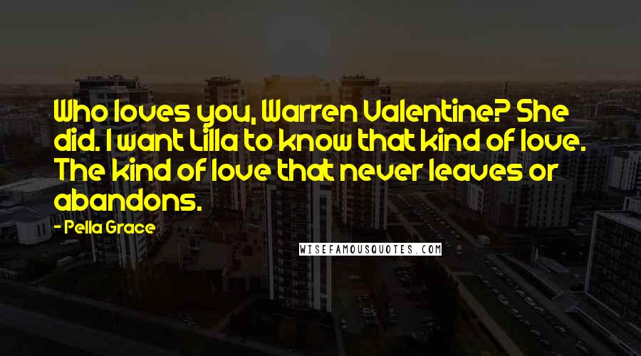 Pella Grace Quotes: Who loves you, Warren Valentine? She did. I want Lilla to know that kind of love. The kind of love that never leaves or abandons.