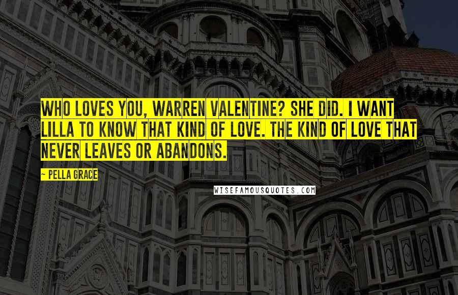 Pella Grace Quotes: Who loves you, Warren Valentine? She did. I want Lilla to know that kind of love. The kind of love that never leaves or abandons.