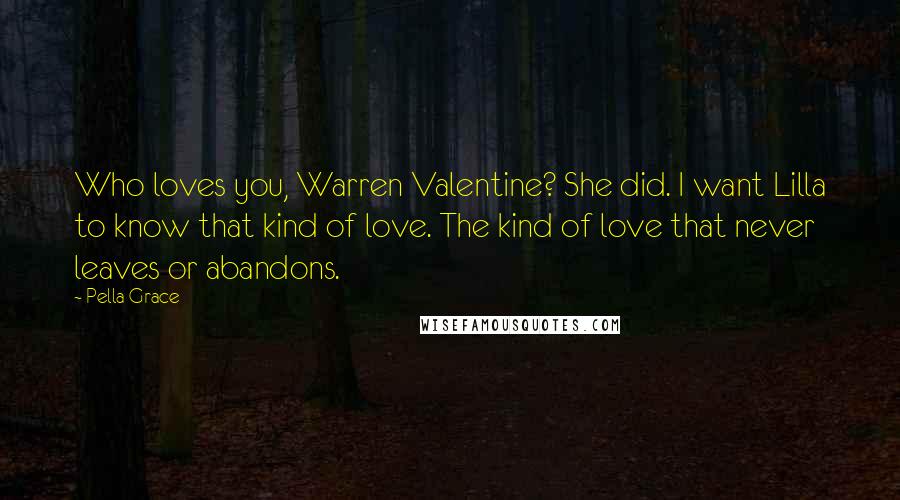 Pella Grace Quotes: Who loves you, Warren Valentine? She did. I want Lilla to know that kind of love. The kind of love that never leaves or abandons.