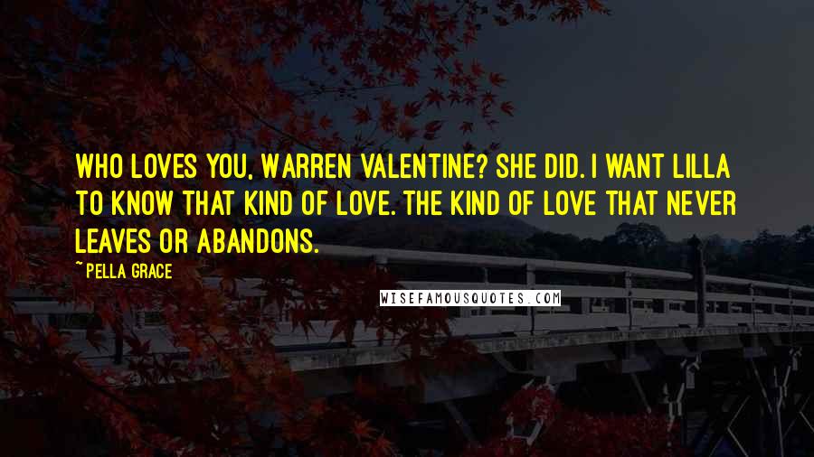 Pella Grace Quotes: Who loves you, Warren Valentine? She did. I want Lilla to know that kind of love. The kind of love that never leaves or abandons.