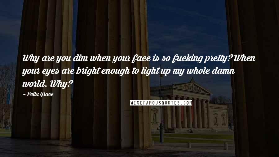 Pella Grace Quotes: Why are you dim when your face is so fucking pretty? When your eyes are bright enough to light up my whole damn world. Why?