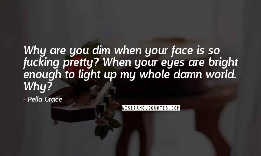 Pella Grace Quotes: Why are you dim when your face is so fucking pretty? When your eyes are bright enough to light up my whole damn world. Why?