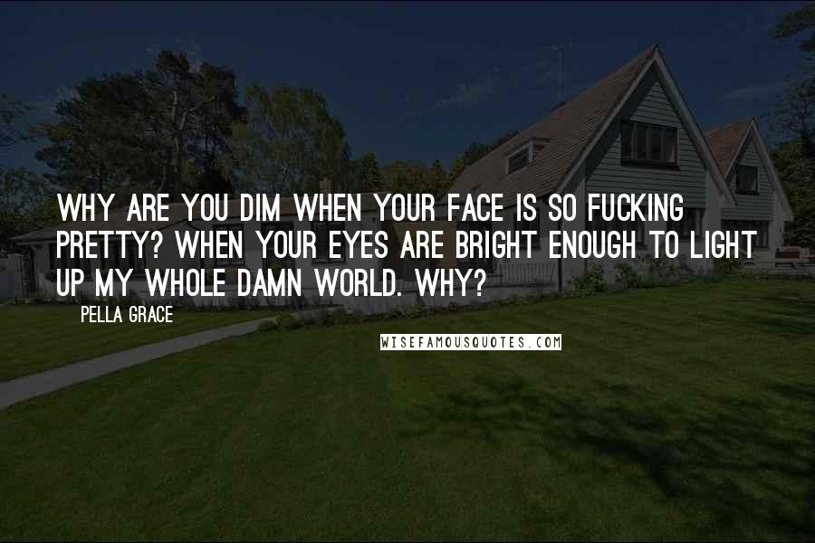 Pella Grace Quotes: Why are you dim when your face is so fucking pretty? When your eyes are bright enough to light up my whole damn world. Why?