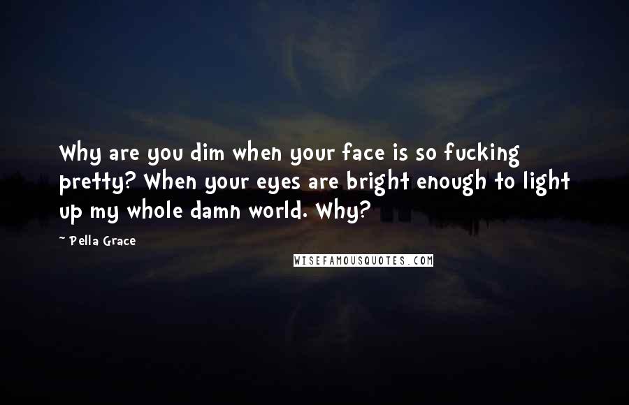 Pella Grace Quotes: Why are you dim when your face is so fucking pretty? When your eyes are bright enough to light up my whole damn world. Why?