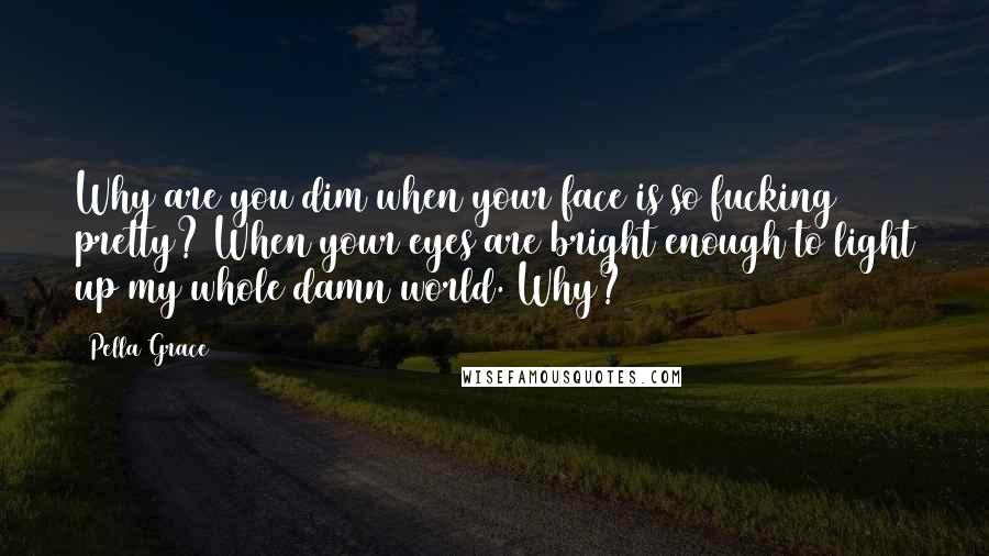 Pella Grace Quotes: Why are you dim when your face is so fucking pretty? When your eyes are bright enough to light up my whole damn world. Why?