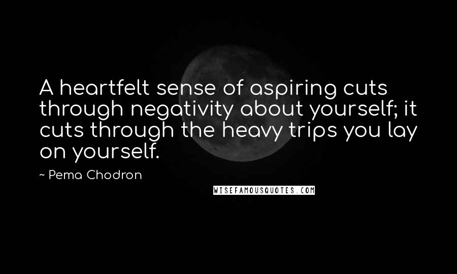 Pema Chodron Quotes: A heartfelt sense of aspiring cuts through negativity about yourself; it cuts through the heavy trips you lay on yourself.