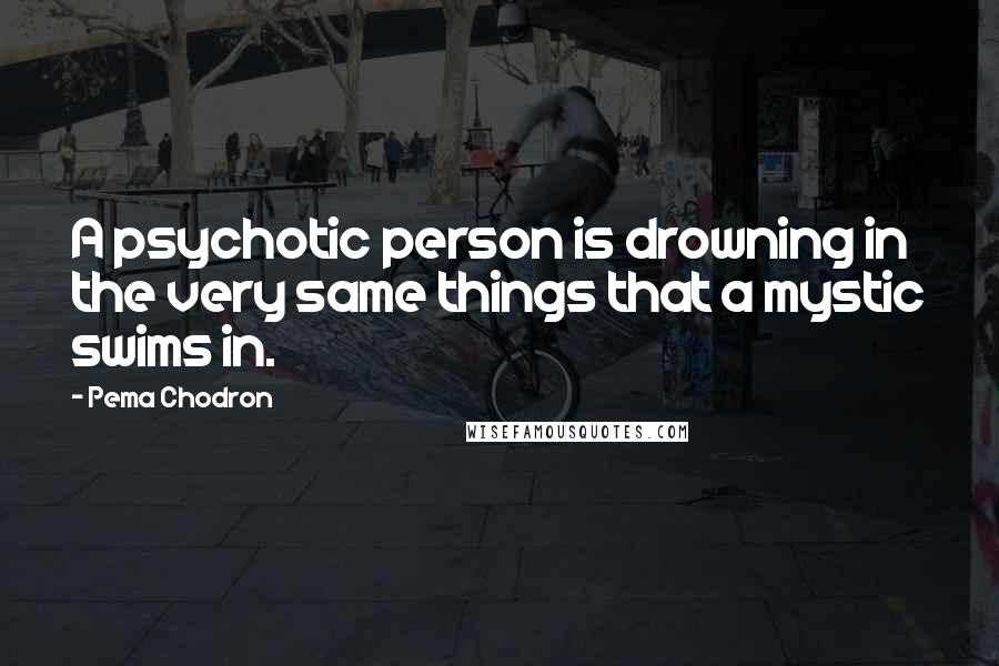 Pema Chodron Quotes: A psychotic person is drowning in the very same things that a mystic swims in.