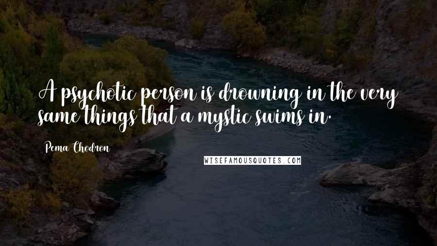 Pema Chodron Quotes: A psychotic person is drowning in the very same things that a mystic swims in.