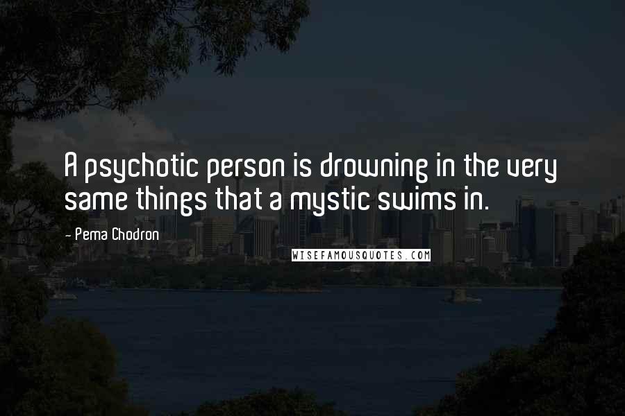 Pema Chodron Quotes: A psychotic person is drowning in the very same things that a mystic swims in.