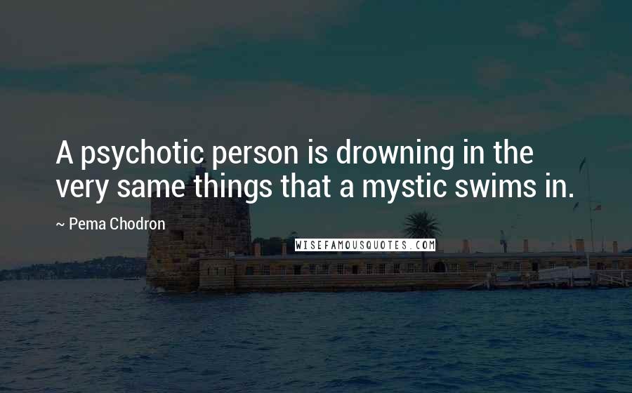 Pema Chodron Quotes: A psychotic person is drowning in the very same things that a mystic swims in.