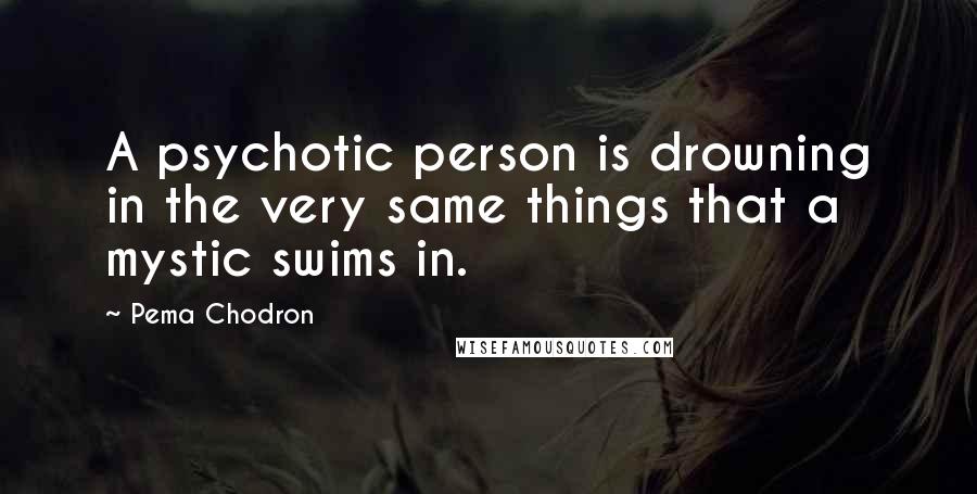 Pema Chodron Quotes: A psychotic person is drowning in the very same things that a mystic swims in.