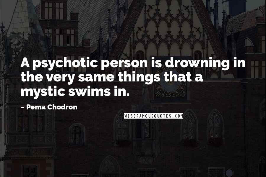 Pema Chodron Quotes: A psychotic person is drowning in the very same things that a mystic swims in.