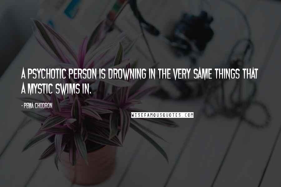 Pema Chodron Quotes: A psychotic person is drowning in the very same things that a mystic swims in.