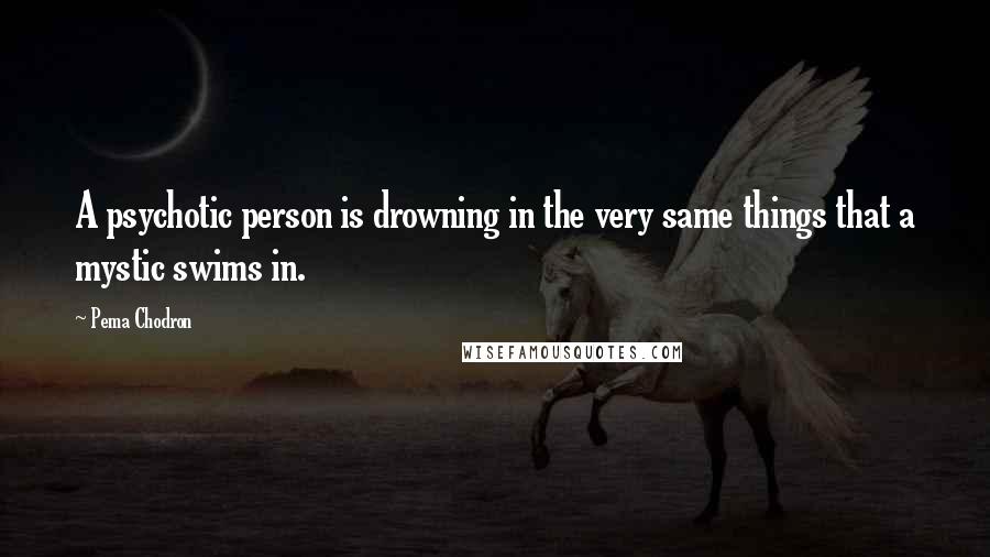 Pema Chodron Quotes: A psychotic person is drowning in the very same things that a mystic swims in.