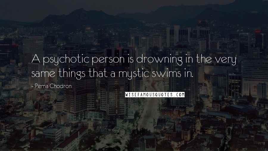 Pema Chodron Quotes: A psychotic person is drowning in the very same things that a mystic swims in.