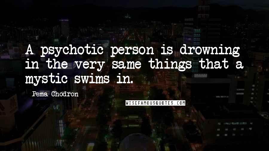 Pema Chodron Quotes: A psychotic person is drowning in the very same things that a mystic swims in.